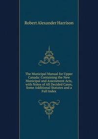 The Municipal Manual for Upper Canada: Containing the New Municipal and Assessment Acts, with Notes of All Decided Cases, Some Additional Statutes and a Full Index