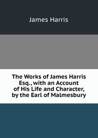 The Works of James Harris Esq., with an Account of His Life and Character, by the Earl of Malmesbury