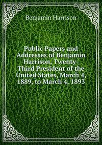 Public Papers and Addresses of Benjamin Harrison, Twenty-Third President of the United States, March 4, 1889, to March 4, 1893