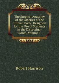 The Surgical Anatomy of the Arteries of the Human Body: Designed for the Use of Students in the Dissecting-Room, Volume 1