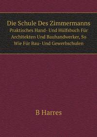 Die Schule Des Zimmermanns. Praktisches Hand- Und Hlfsbuch Fr Architekten Und Bauhandwerker, So Wie Fr Bau- Und Gewerbschulen