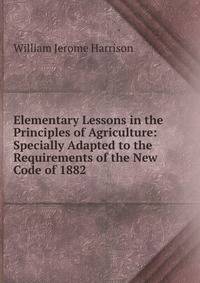 Elementary Lessons in the Principles of Agriculture: Specially Adapted to the Requirements of the New Code of 1882 .