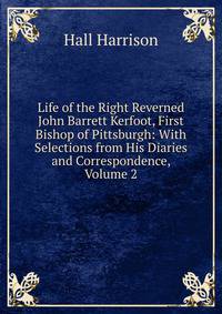 Life of the Right Reverned John Barrett Kerfoot, First Bishop of Pittsburgh: With Selections from His Diaries and Correspondence, Volume 2