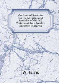 Outlines of Sermons On the Miracles and Parables of the Old Testament, by a London Minister W. Harris.