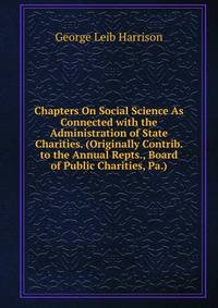 Chapters On Social Science As Connected with the Administration of State Charities. (Originally Contrib. to the Annual Repts., Board of Public Charities, Pa.).