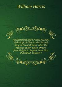 An Historical and Critical Account of the Life of Charles the Second, King of Great Britain: After the Manner of Mr. Bayle. Drawn from Original . Papers, Now First Published, Volume 1