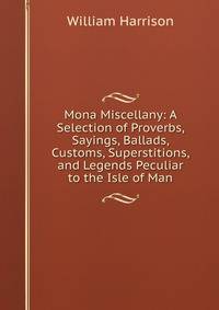 Mona Miscellany: A Selection of Proverbs, Sayings, Ballads, Customs, Superstitions, and Legends Peculiar to the Isle of Man