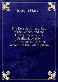 The Description and Use of the Globes, and the Orrery: To Which Is Prefixed, by Way of Introduction, a Brief Account of the Solar System