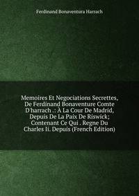 Memoires Et Negociations Secrettes, De Ferdinand Bonaventure Comte D'harrach .: ? La Cour De Madrid, Depuis De La Paix De Riswick; Contenant Ce Qui . Regne Du Charles Ii. Depuis (French Edition)