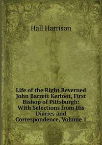 Life of the Right Reverned John Barrett Kerfoot, First Bishop of Pittsburgh: With Selections from His Diaries and Correspondence, Volume 1