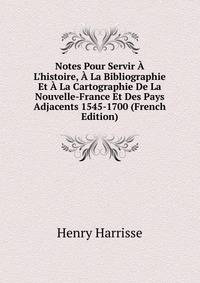 Notes Pour Servir ? L'histoire, ? La Bibliographie Et ? La Cartographie De La Nouvelle-France Et Des Pays Adjacents 1545-1700 (French Edition)