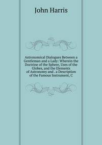 Astronomical Dialogues Between a Gentleman and a Lady: Wherein the Doctrine of the Sphere, Uses of the Globes, and the Elements of Astronomy and . a Description of the Famous Instrument, C