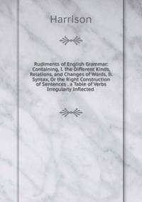 Rudiments of English Grammar: Containing, I. the Different Kinds, Relations, and Changes of Words, Ii. Syntax, Or the Right Construction of Sentences . a Table of Verbs Irregularly Inflected .