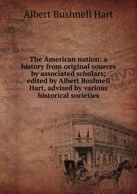 The American nation: a history from original sources by associated scholars; edited by Albert Bushnell Hart, advised by various historical societies