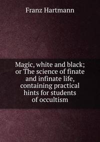 Magic, white and black; or The science of finate and infinate life, containing practical hints for students of occultism