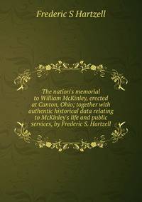 The nation's memorial to William McKinley, erected at Canton, Ohio; together with authentic historical data relating to McKinley's life and public services, by Frederic S. Hartzell
