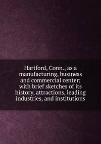 Hartford, Conn., as a manufacturing, business and commercial center; with brief sketches of its history, attractions, leading industries, and institutions