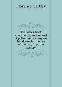 The ladies' book of etiquette, and manual of politeness: a complete handbook for the use of the lady in polite society