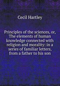 Principles of the sciences, or, The elements of human knowledge connected with religion and morality: in a series of familiar letters, from a father to his son
