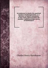 An endeavour to classify the sepulchral remains in Northamptonshire, or A discourse on funeral monuments, in that county, delivered before the members . useful knowledge society, at Northampton