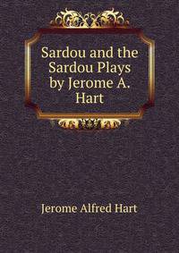 Sardou and the Sardou Plays by Jerome A. Hart