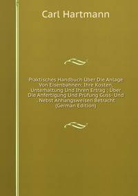 Praktisches Handbuch Uber Die Anlage Von Eisenbahnen: Ihre Kosten, Unterhaltung Und Ihren Ertrag ; Uber Die Anfertigung Und Prufung Guss- Und . Nebst Anhangsweisen Betracht (German Edition)