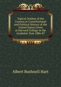 Topical Outline of the Courses in Constitutional and Political History of the United States Given at Harvard College in the Academic Year 1886-87