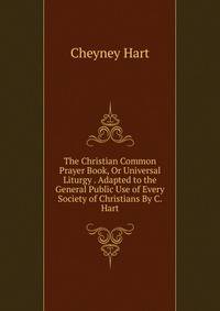 The Christian Common Prayer Book, Or Universal Liturgy . Adapted to the General Public Use of Every Society of Christians By C. Hart