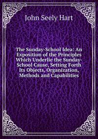 The Sunday-School Idea: An Exposition of the Principles Which Underlie the Sunday-School Cause, Setting Forth Its Objects, Organization, Methods and Capabilities