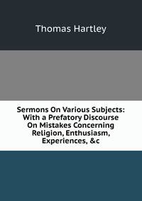 Sermons On Various Subjects: With a Prefatory Discourse On Mistakes Concerning Religion, Enthusiasm, Experiences, &amp;c