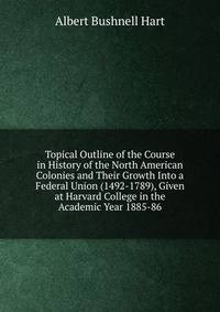 Topical Outline of the Course in History of the North American Colonies and Their Growth Into a Federal Union (1492-1789), Given at Harvard College in the Academic Year 1885-86