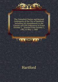 The Compiled Charter and Revised Ordinances of the City of Hartford: Including All Amendments to the Charter and Alll Ordinances in Force October 1, . Enacted from October 1, 1907, to May 1, 1908