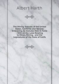 The Mining Statutes of the United States, California and Nevada: Embracing All Statutes Now in Force : With All the Laws Relating to Mines, Mining, . and the Legislatures of the State of Califo