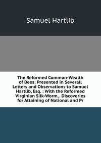 The Reformed Common-Wealth of Bees: Presented in Severall Letters and Observations to Samuel Hartlib, Esq. : With the Reformed Virginian Silk-Worm, . Discoveries for Attaining of National and Pr