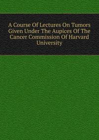 A Course Of Lectures On Tumors Given Under The Aupices Of The Cancer Commission Of Harvard University