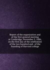 Report of the organization and of the first general meeting at Cambridge, November 5, 1886, on the first day of the celebration of the two hundred and . of the founding of Harvard college