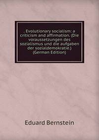 . Evolutionary socialism: a criticism and affirmation. (Die voraussetzungen des sozialismus und die aufgaben der sozialdemokratie.) (German Edition)