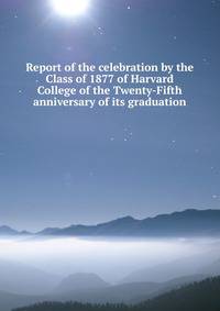 Report of the celebration by the Class of 1877 of Harvard College of the Twenty-Fifth anniversary of its graduation