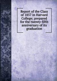 Report of the Class of 1857 in Harvard College; prepared for the twenty-fifth anniversary of its graduation