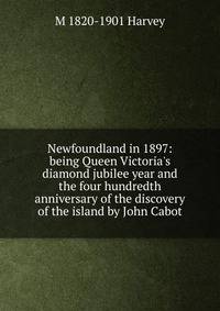 Newfoundland in 1897: being Queen Victoria's diamond jubilee year and the four hundredth anniversary of the discovery of the island by John Cabot
