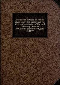 A course of lectures on tumors given under the auspices of the Cancer Commission of Harvard University (founded by Caroline Brewer Croft, June 16, 1899)
