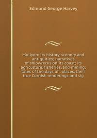 Mullyon: its history, scenery and antiquities; narratives of shipwrecks on its coast; its agriculture, fisheries, and mining; tales of the days of . places, their true Cornish renderings and sig