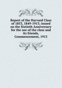 Report of the Harvard Class of 1853, 1849-1913; issued on the Sixtieth Anniversary for the use of the class and its friends, Commencement, 1913