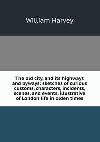 The old city, and its highways and byways: sketches of curious customs, characters, incidents, scenes, and events, illustrative of London life in olden times