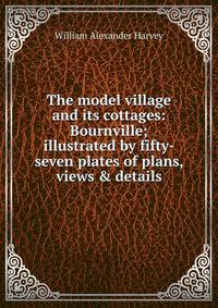 The model village and its cottages: Bournville; illustrated by fifty-seven plates of plans, views &amp; details