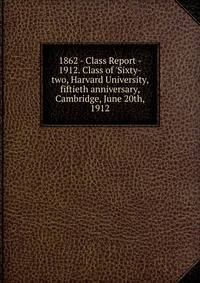 1862 - Class Report - 1912. Class of 'Sixty-two, Harvard University, fiftieth anniversary, Cambridge, June 20th, 1912
