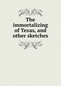 The immortalizing of Texas, and other sketches