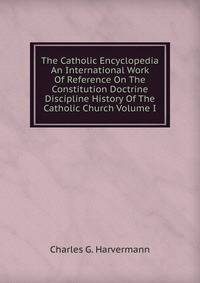 The Catholic Encyclopedia An International Work Of Reference On The Constitution Doctrine Discipline History Of The Catholic Church Volume I