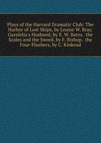 Plays of the Harvard Dramatic Club: The Harbor of Lost Ships, by Louise W. Bray. Garafelia's Husband, by E. W. Bates. the Scales and the Sword, by F. Bishop. the Four-Flushers, by C. Kinkead