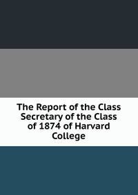 The Report of the Class Secretary of the Class of 1874 of Harvard College